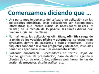 Comenzamos diciendo que …
 Una parte muy importante del software de aplicación son las
aplicaciones ofimáticas. Estas aplicaciones son herramientas
informáticas que intenta cubrir las necesidades básicas y
facilitar, en la medida de lo posible, las tareas diarias que
puedan surgir en una oficina.
 Normalmente, las aplicaciones ofimáticas, ofimática surge de
la unión de los vocablos oficina y automática, se encuentran
agrupadas dentro de paquetes o suites ofimáticas. Estos
paquetes contienen diversos programas y utilidades, las cuales
tienen una apariencia y un funcionamiento similar.
 Pudiendo encontrarse: Procesadores de textos, Hojas de
calculo, gestores de presentación, Base de datos, agenda y
clientes de correo electrónico, editores web, herramientas de
gestión de proyectos, diseño gráfico, etc.
4Procesador de Textos Microsoft Word 2007
 