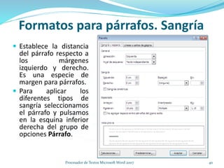  Establece la distancia
del párrafo respecto a
los márgenes
izquierdo y derecho.
Es una especie de
margen para párrafos.
 Para aplicar los
diferentes tipos de
sangría seleccionamos
el párrafo y pulsamos
en la esquina inferior
derecha del grupo de
opciones Párrafo.
Formatos para párrafos. Sangría
40Procesador de Textos Microsoft Word 2007
 
