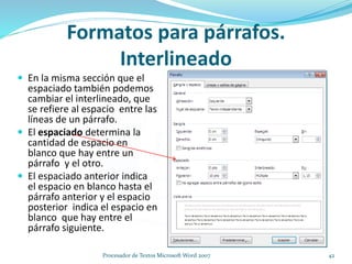  En la misma sección que el
espaciado también podemos
cambiar el interlineado, que
se refiere al espacio entre las
líneas de un párrafo.
 El espaciado determina la
cantidad de espacio en
blanco que hay entre un
párrafo y el otro.
 El espaciado anterior indica
el espacio en blanco hasta el
párrafo anterior y el espacio
posterior indica el espacio en
blanco que hay entre el
párrafo siguiente.
Formatos para párrafos.
Interlineado
42Procesador de Textos Microsoft Word 2007
 