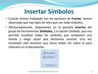 Insertar Símbolos
 Cuando hemos trabajado con las opciones de Fuente, hemos
observado que hay tipos de letra que son todo símbolos.
 Afortunadamente, disponemos en la pestaña Insertar del
grupo de herramientas Símbolos, y la opción Símbolo, que nos
permite visualizar todos los símbolos que componen una
fuente y elegir aquel que deseamos insertar. Una vez
localizado sólo tenemos que hacer doble clic sobre él para
colocarlo en el documento.
43Procesador de Textos Microsoft Word 2007
 