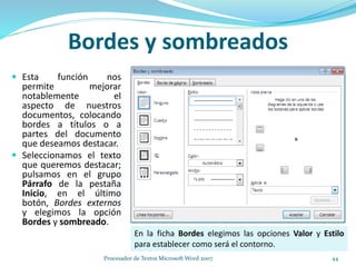 Bordes y sombreados
 Esta función nos
permite mejorar
notablemente el
aspecto de nuestros
documentos, colocando
bordes a títulos o a
partes del documento
que deseamos destacar.
 Seleccionamos el texto
que queremos destacar;
pulsamos en el grupo
Párrafo de la pestaña
Inicio, en el último
botón, Bordes externos
y elegimos la opción
Bordes y sombreado.
En la ficha Bordes elegimos las opciones Valor y Estilo
para establecer como será el contorno.
44Procesador de Textos Microsoft Word 2007
 