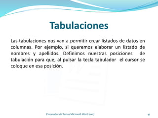 Tabulaciones
Las tabulaciones nos van a permitir crear listados de datos en
columnas. Por ejemplo, si queremos elaborar un listado de
nombres y apellidos. Definimos nuestras posiciones de
tabulación para que, al pulsar la tecla tabulador el cursor se
coloque en esa posición.
45Procesador de Textos Microsoft Word 2007
 