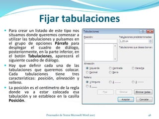 Fijar tabulaciones
 Para crear un listado de este tipo nos
situamos donde queremos comenzar a
utilizar las tabulaciones y pulsamos en
el grupo de opciones Párrafo para
desplegar el cuadro de diálogo,
posteriormente, en la parte inferior, en
el botón Tabulaciones, aparecerá el
siguiente cuadro de diálogo.
 Hay que definir cada una de las
tabulaciones que queremos colocar.
Cada tabulaciones tiene tres
características: posición, alineación y
relleno.
 La posición es el centímetro de la regla
donde va a estar colocada esa
tabulación y se establece en la casilla
Posición.
46Procesador de Textos Microsoft Word 2007
 