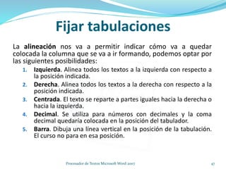 La alineación nos va a permitir indicar cómo va a quedar
colocada la columna que se va a ir formando, podemos optar por
las siguientes posibilidades:
1. Izquierda. Alinea todos los textos a la izquierda con respecto a
la posición indicada.
2. Derecha. Alinea todos los textos a la derecha con respecto a la
posición indicada.
3. Centrada. El texto se reparte a partes iguales hacia la derecha o
hacia la izquierda.
4. Decimal. Se utiliza para números con decimales y la coma
decimal quedaría colocada en la posición del tabulador.
5. Barra. Dibuja una línea vertical en la posición de la tabulación.
El curso no para en esa posición.
Fijar tabulaciones
47Procesador de Textos Microsoft Word 2007
 