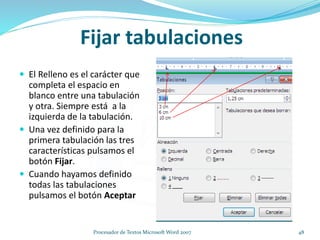  El Relleno es el carácter que
completa el espacio en
blanco entre una tabulación
y otra. Siempre está a la
izquierda de la tabulación.
 Una vez definido para la
primera tabulación las tres
características pulsamos el
botón Fijar.
 Cuando hayamos definido
todas las tabulaciones
pulsamos el botón Aceptar
Fijar tabulaciones
48Procesador de Textos Microsoft Word 2007
 
