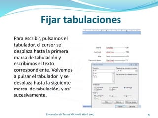 Fijar tabulaciones
Para escribir, pulsamos el
tabulador, el cursor se
desplaza hasta la primera
marca de tabulación y
escribimos el texto
correspondiente. Volvemos
a pulsar el tabulador y se
desplaza hasta la siguiente
marca de tabulación, y así
sucesivamente.
49Procesador de Textos Microsoft Word 2007
 