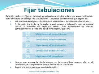También podemos fijar las tabulaciones directamente desde la regla, sin necesidad de
abrir el cuadro de diálogo de tabulaciones. Los pasos que tenemos que seguir es:
1. Nos situamos en el punto donde vamos a comenzar a escribir con tabulaciones.
2. En la parte izquierda de la regla, seleccionamos la tabulación que deseamos
utilizar. Si hacemos clic repetidas veces irán apareciendo las marcas
correspondientes a cada una de las alineaciones, que son:
3. Una vez que aparece la tabulación que nos interesa utilizar hacemos clic en el
centímetro de la regla donde vamos a situar dicha tabulación.
4. Repetimos estos pasos para cada tabulación.
Fijar tabulaciones
50Procesador de Textos Microsoft Word 2007
 