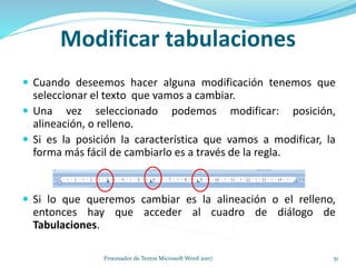Modificar tabulaciones
 Cuando deseemos hacer alguna modificación tenemos que
seleccionar el texto que vamos a cambiar.
 Una vez seleccionado podemos modificar: posición,
alineación, o relleno.
 Si es la posición la característica que vamos a modificar, la
forma más fácil de cambiarlo es a través de la regla.
 Si lo que queremos cambiar es la alineación o el relleno,
entonces hay que acceder al cuadro de diálogo de
Tabulaciones.
51Procesador de Textos Microsoft Word 2007
 