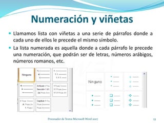 Numeración y viñetas
 Llamamos lista con viñetas a una serie de párrafos donde a
cada uno de ellos le precede el mismo símbolo.
 La lista numerada es aquella donde a cada párrafo le precede
una numeración, que podrán ser de letras, números arábigos,
números romanos, etc.
53Procesador de Textos Microsoft Word 2007
 