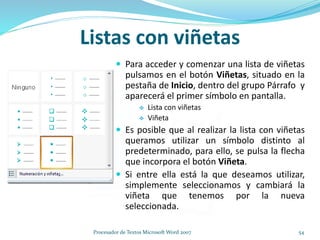 Listas con viñetas
 Para acceder y comenzar una lista de viñetas
pulsamos en el botón Viñetas, situado en la
pestaña de Inicio, dentro del grupo Párrafo y
aparecerá el primer símbolo en pantalla.
 Lista con viñetas
 Viñeta
 Es posible que al realizar la lista con viñetas
queramos utilizar un símbolo distinto al
predeterminado, para ello, se pulsa la flecha
que incorpora el botón Viñeta.
 Si entre ella está la que deseamos utilizar,
simplemente seleccionamos y cambiará la
viñeta que tenemos por la nueva
seleccionada.
54Procesador de Textos Microsoft Word 2007
 