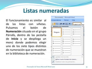 Listas numeradas
El funcionamiento es similar al
de las listas con viñetas.
Pulsamos el botón de
Numeración situado en el grupo
Párrafo, dentro de las pestaña
de Inicio y se despliega un
menú donde podemos elegir
uno de los siete tipos distintos
de numeración que se muestran
en la biblioteca de numeración.
55Procesador de Textos Microsoft Word 2007
 