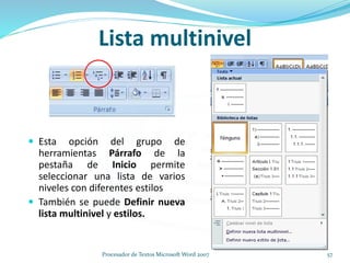 Lista multinivel
 Esta opción del grupo de
herramientas Párrafo de la
pestaña de Inicio permite
seleccionar una lista de varios
niveles con diferentes estilos
 También se puede Definir nueva
lista multinivel y estilos.
57Procesador de Textos Microsoft Word 2007
 