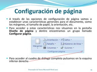 Configuración de página
 A través de las opciones de configuración de página vamos a
establecer unas características generales para el documento, como
los márgenes, el tamaño de papel, la orientación, etc.
 Para acceder a estas características nos situamos en la pestaña
Diseño de página y dentro encontramos un grupo llamado
Configurar página.
 Para acceder al cuadro de diálogo completo pulsamos en la esquina
inferior derecha
59Procesador de Textos Microsoft Word 2007
 