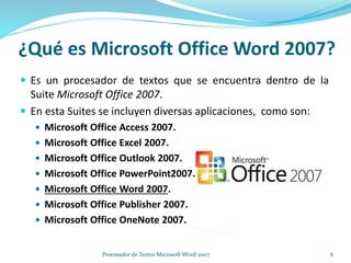 ¿Qué es Microsoft Office Word 2007?
 Es un procesador de textos que se encuentra dentro de la
Suite Microsoft Office 2007.
 En esta Suites se incluyen diversas aplicaciones, como son:
 Microsoft Office Access 2007.
 Microsoft Office Excel 2007.
 Microsoft Office Outlook 2007.
 Microsoft Office PowerPoint2007.
 Microsoft Office Word 2007.
 Microsoft Office Publisher 2007.
 Microsoft Office OneNote 2007.
6Procesador de Textos Microsoft Word 2007
 