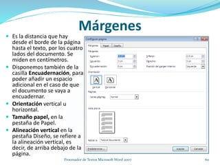 Márgenes
 Es la distancia que hay
desde el borde de la página
hasta el texto, por los cuatro
lados del documento. Se
miden en centímetros.
 Disponemos también de la
casilla Encuadernación, para
poder añadir un espacio
adicional en el caso de que
el documento se vaya a
encuadernar.
 Orientación vertical u
horizontal.
 Tamaño papel, en la
pestaña de Papel.
 Alineación vertical en la
pestaña Diseño, se refiere a
la alineación vertical, es
decir, de arriba debajo de la
página.
60Procesador de Textos Microsoft Word 2007
 