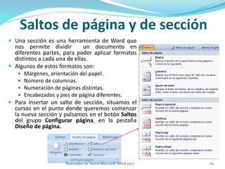  Una sección es una herramienta de Word que
nos permite dividir un documento en
diferentes partes, para poder aplicar formatos
distintos a cada una de ellas.
 Algunos de estos formatos son:
 Márgenes, orientación del papel.
 Número de columnas.
 Numeración de páginas distintas.
 Encabezados y pies de página diferentes.
 Para insertar un salto de sección, situamos el
cursos en el punto donde queremos comenzar
la nueva sección y pulsamos en el botón Saltos
del grupo Configurar página, en la pestaña
Diseño de página.
Saltos de página y de sección
62Procesador de Textos Microsoft Word 2007
 