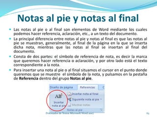 Notas al pie y notas al final
 Las notas al pie o al final son elementos de Word mediante los cuales
podemos hacer referencia, aclaración, etc., a un texto del documento.
 La principal diferencia entre notas al pie y notas al final es que las notas al
pie se muestran, generalmente, al final de la página en la que se inserta
dicha nota, mientras que las notas al final se insertan al final del
documento.
 Consta de dos partes: el símbolo de referencia de nota, es decir la marca
que queremos hacer referencia o aclaración, y por otro lado está el texto
correspondiente a la nota.
 Para insertar una nota al pie o al final situamos el cursor en el punto donde
queremos que se muestre el símbolo de la nota, y pulsamos en la pestaña
de Referencia dentro del grupo Notas al pie.
63Procesador de Textos Microsoft Word 2007
 