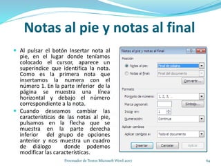  Al pulsar el botón Insertar nota al
pie, en el lugar donde teníamos
colocado el cursor, aparece un
superíndice que identifica la nota.
Como es la primera nota que
insertamos la numera con el
número 1. En la parte inferior de la
página se muestra una línea
horizontal y debajo el número
correspondiente a la nota.
 Cuando deseamos cambiar las
características de las notas al pie,
pulsamos en la flecha que se
muestra en la parte derecha
inferior del grupo de opciones
anterior y nos muestra un cuadro
de diálogo donde podemos
modificar las características.
Notas al pie y notas al final
64Procesador de Textos Microsoft Word 2007
 