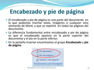 Encabezado y pie de página
 El encabezado y pie de página es una parte del documento en
la que podemos insertar texto, imágenes o cualquier otro
elemento de Word, y que se repetirá en todas las páginas del
documento.
 La diferencia fundamental entre encabezado y pie de página
es que el encabezado aparece en la parte superior del
documento y el pie en la parte inferior.
 En la pestaña Insertar encontramos el grupo Encabezado y pie
de página.
65Procesador de Textos Microsoft Word 2007
 