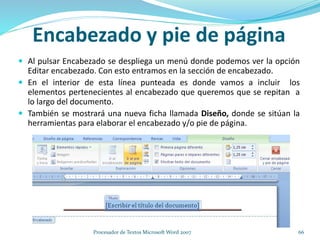  Al pulsar Encabezado se despliega un menú donde podemos ver la opción
Editar encabezado. Con esto entramos en la sección de encabezado.
 En el interior de esta línea punteada es donde vamos a incluir los
elementos pertenecientes al encabezado que queremos que se repitan a
lo largo del documento.
 También se mostrará una nueva ficha llamada Diseño, donde se sitúan la
herramientas para elaborar el encabezado y/o pie de página.
Encabezado y pie de página
66Procesador de Textos Microsoft Word 2007
 