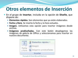 Otros elementos de Inserción
 En el grupo de Insertar, incluida en la opción de Diseño, que
dispone de:
 Elementos rápidos. Son elementos que ya están elaborados.
 Fecha y Hora. Se inserta la fecha y la hora actuales.
 Imagen. Utilizamos esta opción para insertar imágenes desde
archivo.
 Imágenes prediseñadas. Con este botón desplegamos las
imágenes de galería de Office y seleccionamos para insertar en
nuestro documento.
68Procesador de Textos Microsoft Word 2007
 