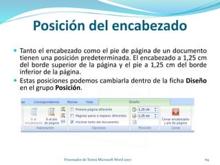 Posición del encabezado
 Tanto el encabezado como el pie de página de un documento
tienen una posición predeterminada. El encabezado a 1,25 cm
del borde superior de la página y el pie a 1,25 cm del borde
inferior de la página.
 Estas posiciones podemos cambiarla dentro de la ficha Diseño
en el grupo Posición.
69Procesador de Textos Microsoft Word 2007
 