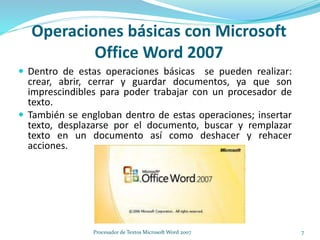 Operaciones básicas con Microsoft
Office Word 2007
 Dentro de estas operaciones básicas se pueden realizar:
crear, abrir, cerrar y guardar documentos, ya que son
imprescindibles para poder trabajar con un procesador de
texto.
 También se engloban dentro de estas operaciones; insertar
texto, desplazarse por el documento, buscar y remplazar
texto en un documento así como deshacer y rehacer
acciones.
7Procesador de Textos Microsoft Word 2007
 
