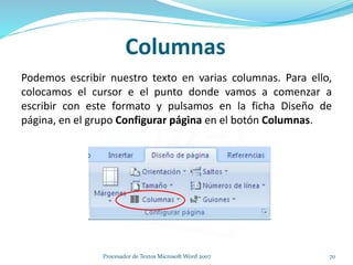 Columnas
Podemos escribir nuestro texto en varias columnas. Para ello,
colocamos el cursor e el punto donde vamos a comenzar a
escribir con este formato y pulsamos en la ficha Diseño de
página, en el grupo Configurar página en el botón Columnas.
70Procesador de Textos Microsoft Word 2007
 