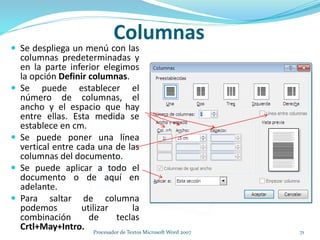  Se despliega un menú con las
columnas predeterminadas y
en la parte inferior elegimos
la opción Definir columnas.
 Se puede establecer el
número de columnas, el
ancho y el espacio que hay
entre ellas. Esta medida se
establece en cm.
 Se puede poner una línea
vertical entre cada una de las
columnas del documento.
 Se puede aplicar a todo el
documento o de aquí en
adelante.
 Para saltar de columna
podemos utilizar la
combinación de teclas
Crtl+May+Intro.
Columnas
71Procesador de Textos Microsoft Word 2007
 