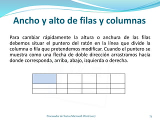 Ancho y alto de filas y columnas
Para cambiar rápidamente la altura o anchura de las filas
debemos situar el puntero del ratón en la línea que divide la
columna o fila que pretendemos modificar. Cuando el puntero se
muestra como una flecha de doble dirección arrastramos hacia
donde corresponda, arriba, abajo, izquierda o derecha.
73Procesador de Textos Microsoft Word 2007
 