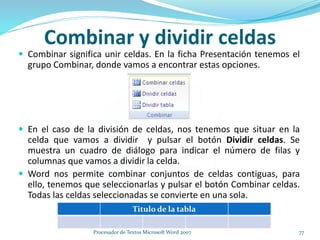 Combinar y dividir celdas
 Combinar significa unir celdas. En la ficha Presentación tenemos el
grupo Combinar, donde vamos a encontrar estas opciones.
 En el caso de la división de celdas, nos tenemos que situar en la
celda que vamos a dividir y pulsar el botón Dividir celdas. Se
muestra un cuadro de diálogo para indicar el número de filas y
columnas que vamos a dividir la celda.
 Word nos permite combinar conjuntos de celdas contiguas, para
ello, tenemos que seleccionarlas y pulsar el botón Combinar celdas.
Todas las celdas seleccionadas se convierte en una sola.
Titulo de la tabla
77Procesador de Textos Microsoft Word 2007
 