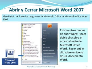 Abrir y Cerrar Microsoft Word 2007
Menú Inicio  Todos los programas  Microsoft Office  Microsoft office Word
2007
Existen otros modos
de abrir Word: Hacer
doble clic sobre el
acceso directo de
Microsoft Office
Word, hacer doble
clic sobre un icono
de un documento
Word.
8Procesador de Textos Microsoft Word 2007
 