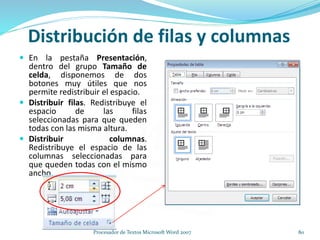 Distribución de filas y columnas
 En la pestaña Presentación,
dentro del grupo Tamaño de
celda, disponemos de dos
botones muy útiles que nos
permite redistribuir el espacio.
 Distribuir filas. Redistribuye el
espacio de las filas
seleccionadas para que queden
todas con las misma altura.
 Distribuir columnas.
Redistribuye el espacio de las
columnas seleccionadas para
que queden todas con el mismo
ancho.
80Procesador de Textos Microsoft Word 2007
 