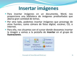 Insertar imágenes
 Para insertar imágenes en un documento, Word, nos
proporciona una biblioteca de imágenes prediseñadas que
abarca gran cantidad de temas.
 Por otro lado, podemos insertar imágenes que provenga de
otras fuentes, como cámara de fotos digital, escáner, CD, o
Internet.
 Para ello, nos situamos con el cursor donde deseamos insertar
la imagen y vamos a la pestaña de Insertar en el grupo de
Ilustraciones.
81Procesador de Textos Microsoft Word 2007
 