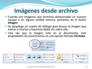 Imágenes desde archivo
 Cuando son imágenes que tenemos almacenadas en nuestro
equipo o en alguna unidad externa, pulsamos en el botón
Imagen.
 Se despliega un cuadro de diálogo para buscar la imagen que
vamos a insertar y hacemos doble clic sobre ella.
 Una vez que la imagen esté en el documento, esta
propiedades las encontramos en una opción llamada Formato.
82Procesador de Textos Microsoft Word 2007
 