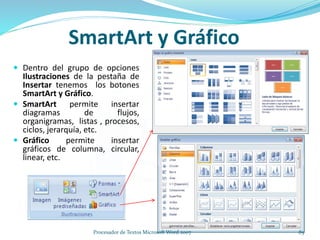 SmartArt y Gráfico
 Dentro del grupo de opciones
Ilustraciones de la pestaña de
Insertar tenemos los botones
SmartArt y Gráfico.
 SmartArt permite insertar
diagramas de flujos,
organigramas, listas , procesos,
ciclos, jerarquía, etc.
 Gráfico permite insertar
gráficos de columna, circular,
linear, etc.
85Procesador de Textos Microsoft Word 2007
 