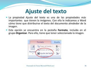 Ajuste del texto
 La propiedad Ajuste del texto es una de las propiedades más
importantes que tienen la imágenes. Con ella le indicamos a Word
cómo tiene que distribuirse el texto del documento alrededor de la
imagen.
 Esta opción se encuentra en la pestaña Formato, incluida en el
grupo Organizar. Para ello, tiene que tener seleccionado la imagen.
86Procesador de Textos Microsoft Word 2007
 