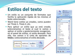 Estilos del texto
 Un estilo es un conjunto de formatos que
facilita la aplicación rápida de los mismos al
texto seleccionado.
 Word tiene estilos ya creados, como pueden
ser Titulo 1, Titulo 2, etc.
 Para aplicar un estilo que ya está creado,
seleccionamos el texto al cual le vamos a
aplicar el estilo y posteriormente escogemos,
en el panel de estilos, el estilo deseado. Para
ello, nos vamos a la cinta de opciones de
Inicio y seleccionamos el estilo deseado.
89Procesador de Textos Microsoft Word 2007
 