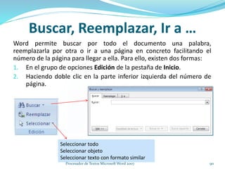 Buscar, Reemplazar, Ir a …
Word permite buscar por todo el documento una palabra,
reemplazarla por otra o ir a una página en concreto facilitando el
número de la página para llegar a ella. Para ello, existen dos formas:
1. En el grupo de opciones Edición de la pestaña de Inicio.
2. Haciendo doble clic en la parte inferior izquierda del número de
página.
Seleccionar todo
Seleccionar objeto
Seleccionar texto con formato similar
90Procesador de Textos Microsoft Word 2007
 