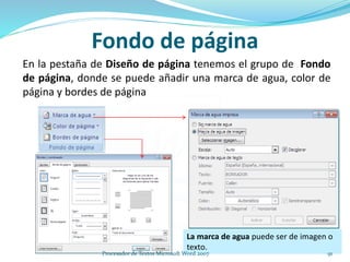 Fondo de página
En la pestaña de Diseño de página tenemos el grupo de Fondo
de página, donde se puede añadir una marca de agua, color de
página y bordes de página
La marca de agua puede ser de imagen o
texto.
91Procesador de Textos Microsoft Word 2007
 