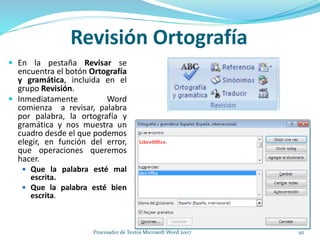 Revisión Ortografía
 En la pestaña Revisar se
encuentra el botón Ortografía
y gramática, incluida en el
grupo Revisión.
 Inmediatamente Word
comienza a revisar, palabra
por palabra, la ortografía y
gramática y nos muestra un
cuadro desde el que podemos
elegir, en función del error,
que operaciones queremos
hacer.
 Que la palabra esté mal
escrita.
 Que la palabra esté bien
escrita.
92Procesador de Textos Microsoft Word 2007
 