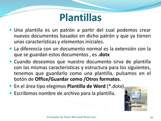 Plantillas
 Una plantilla es un patrón a partir del cual podemos crear
nuevos documentos basados en dicho patrón y que ya tienen
unas características y elementos iníciales.
 La diferencia con un documento normal es la extensión con la
que se guardan estos documentos , es .dotx
 Cuando deseamos que nuestro documento sirva de plantilla
con las mismas características y estructura para los siguientes,
tenemos que guardarlo como una plantilla, pulsamos en el
botón de Office/Guardar como /Otros formatos.
 En el área tipo elegimos Plantilla de Word (*.dotx).
 Escribimos nombre de archivo para la plantilla.
93Procesador de Textos Microsoft Word 2007
 