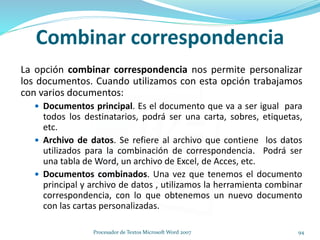 Combinar correspondencia
La opción combinar correspondencia nos permite personalizar
los documentos. Cuando utilizamos con esta opción trabajamos
con varios documentos:
 Documentos principal. Es el documento que va a ser igual para
todos los destinatarios, podrá ser una carta, sobres, etiquetas,
etc.
 Archivo de datos. Se refiere al archivo que contiene los datos
utilizados para la combinación de correspondencia. Podrá ser
una tabla de Word, un archivo de Excel, de Acces, etc.
 Documentos combinados. Una vez que tenemos el documento
principal y archivo de datos , utilizamos la herramienta combinar
correspondencia, con lo que obtenemos un nuevo documento
con las cartas personalizadas.
94Procesador de Textos Microsoft Word 2007
 