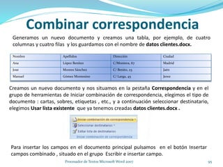 Combinar correspondencia
Nombre Apellidos Dirección Ciudad
Ana López Benítez C/Montera, 67 Madrid
Jose Montes Sánchez C/ Benito, 23 Jaén
Manuel Gómez Montesino C/ Larga, 45 Jerez
Generamos un nuevo documento y creamos una tabla, por ejemplo, de cuatro
columnas y cuatro filas y los guardamos con el nombre de datos clientes.docx.
Creamos un nuevo documento y nos situamos en la pestaña Correspondencia y en el
grupo de herramientas de Iniciar combinación de correspondencia, elegimos el tipo de
documento : cartas, sobres, etiquetas , etc., y a continuación seleccionar destinatario,
elegimos Usar lista existente que ya tenemos creadas datos clientes.docx .
Para insertar los campos en el documento principal pulsamos en el botón Insertar
campos combinado , situado en el grupo Escribir e insertar campo.
95Procesador de Textos Microsoft Word 2007
 