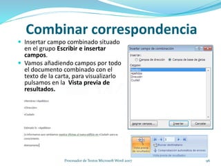 Insertar campo combinado situado
en el grupo Escribir e insertar
campos.
 Vamos añadiendo campos por todo
el documento combinado con el
texto de la carta, para visualizarlo
pulsamos en la Vista previa de
resultados.
Combinar correspondencia
96Procesador de Textos Microsoft Word 2007
 