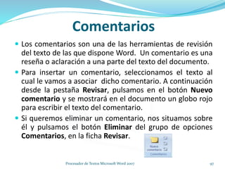 Comentarios
 Los comentarios son una de las herramientas de revisión
del texto de las que dispone Word. Un comentario es una
reseña o aclaración a una parte del texto del documento.
 Para insertar un comentario, seleccionamos el texto al
cual le vamos a asociar dicho comentario. A continuación
desde la pestaña Revisar, pulsamos en el botón Nuevo
comentario y se mostrará en el documento un globo rojo
para escribir el texto del comentario.
 Si queremos eliminar un comentario, nos situamos sobre
él y pulsamos el botón Eliminar del grupo de opciones
Comentarios, en la ficha Revisar.
97Procesador de Textos Microsoft Word 2007
 