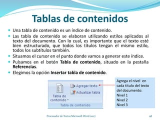 Tablas de contenidos
 Una tabla de contenido es un índice de contenido.
 Las tabla de contenido se elaboran utilizando estilos aplicados al
texto del documento. Con lo cual, es importante que el texto esté
bien estructurado, que todos los títulos tengan el mismo estilo,
todos los subtítulos también.
 Situamos el cursor en el punto donde vamos a generar este índice.
 Pulsamos en el botón Tabla de contenido, situado en la pestaña
Referencias.
 Elegimos la opción Insertar tabla de contenido.
Agrega el nivel en
cada titulo del texto
del documento:
Nivel 1
Nivel 2
Nivel 3
98Procesador de Textos Microsoft Word 2007
 