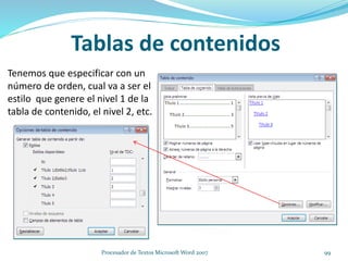 Tenemos que especificar con un
número de orden, cual va a ser el
estilo que genere el nivel 1 de la
tabla de contenido, el nivel 2, etc.
Tablas de contenidos
99Procesador de Textos Microsoft Word 2007
 