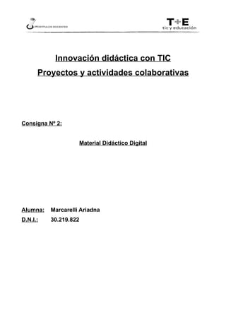 Innovación didáctica con TIC
      Proyectos y actividades colaborativas




Consigna Nº 2:


                       Material Didáctico Digital




Alumna:   Marcarelli Ariadna
D.N.I.:   30.219.822
 