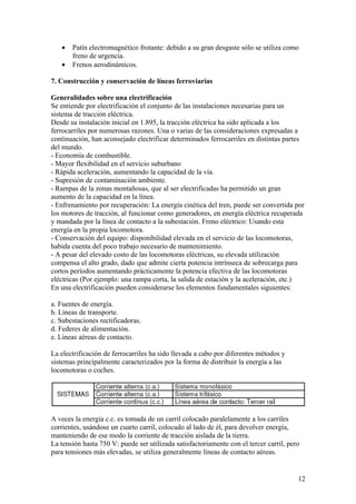 •   Patín electromagnético frotante: debido a su gran desgaste sólo se utiliza como
       freno de urgencia.
   •   Frenos aerodinámicos.

7. Construcción y conservación de líneas ferroviarias

Generalidades sobre una electrificación
Se entiende por electrificación el conjunto de las instalaciones necesarias para un
sistema de tracción eléctrica.
Desde su instalación inicial en 1.895, la tracción eléctrica ha sido aplicada a los
ferrocarriles por numerosas razones. Una o varias de las consideraciones expresadas a
continuación, han aconsejado electrificar determinados ferrocarriles en distintas partes
del mundo.
- Economía de combustible.
- Mayor flexibilidad en el servicio suburbano
- Rápida aceleración, aumentando la capacidad de la vía.
- Supresión de contaminación ambiente.
- Rampas de la zonas montañosas, que al ser electrificadas ha permitido un gran
aumento de la capacidad en la línea.
- Enfrenamiento por recuperación: La energía cinética del tren, puede ser convertida por
los motores de tracción, al funcionar como generadores, en energía eléctrica recuperada
y mandada por la línea de contacto a la subestación. Freno eléctrico: Usando esta
energía en la propia locomotora.
- Conservación del equipo: disponibilidad elevada en el servicio de las locomotoras,
habida cuenta del poco trabajo necesario de mantenimiento.
- A pesar del elevado costo de las locomotoras eléctricas, su elevada utilización
compensa el alto grado, dado que admite cierta potencia intrínseca de sobrecarga para
cortos períodos aumentando prácticamente la potencia efectiva de las locomotoras
eléctricas (Por ejemplo: una rampa corta, la salida de estación y la aceleración, etc.)
En una electrificación pueden considerarse los elementos fundamentales siguientes:

a. Fuentes de energía.
b. Líneas de transporte.
c. Subestaciones rectificadoras.
d. Federes de alimentación.
e. Líneas aéreas de contacto.

La electrificación de ferrocarriles ha sido llevada a cabo por diferentes métodos y
sistemas principalmente caracterizados por la forma de distribuir la energía a las
locomotoras o coches.




A veces la energía c.c. es tomada de un carril colocado paralelamente a los carriles
corrientes, usándose un cuarto carril, colocado al lado de él, para devolver energía,
manteniendo de ese modo la corriente de tracción aislada de la tierra.
La tensión hasta 750 V: puede ser utilizada satisfactoriamente con el tercer carril, pero
para tensiones más elevadas, se utiliza generalmente líneas de contacto aéreas.


                                                                                        12
 